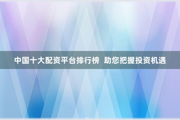 中国十大配资平台排行榜  助您把握投资机遇