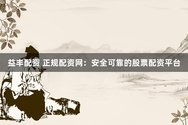 益丰配资 正规配资网：安全可靠的股票配资平台