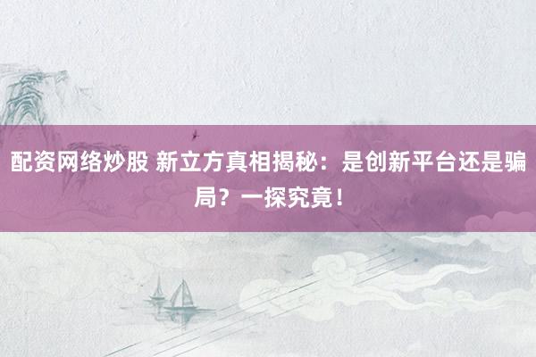 配资网络炒股 新立方真相揭秘：是创新平台还是骗局？一探究竟！