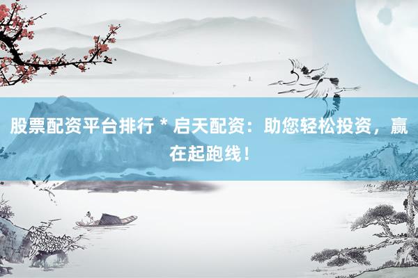 股票配资平台排行 * 启天配资：助您轻松投资，赢在起跑线！