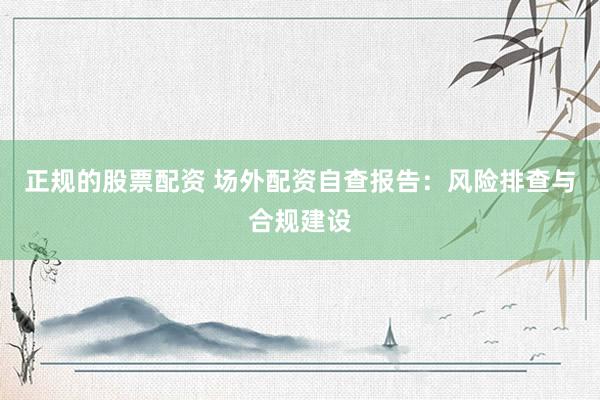正规的股票配资 场外配资自查报告：风险排查与合规建设