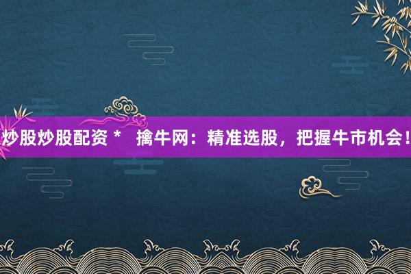 炒股炒股配资 *   擒牛网：精准选股，把握牛市机会！