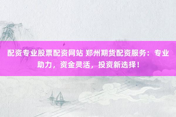 配资专业股票配资网站 郑州期货配资服务：专业助力，资金灵活，投资新选择！