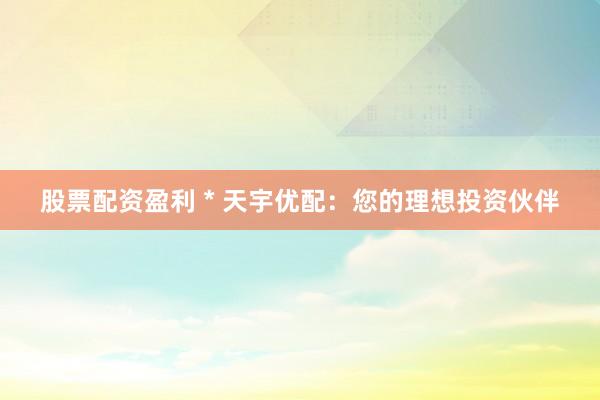 股票配资盈利 * 天宇优配：您的理想投资伙伴