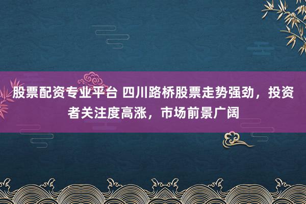 股票配资专业平台 四川路桥股票走势强劲，投资者关注度高涨，市场前景广阔
