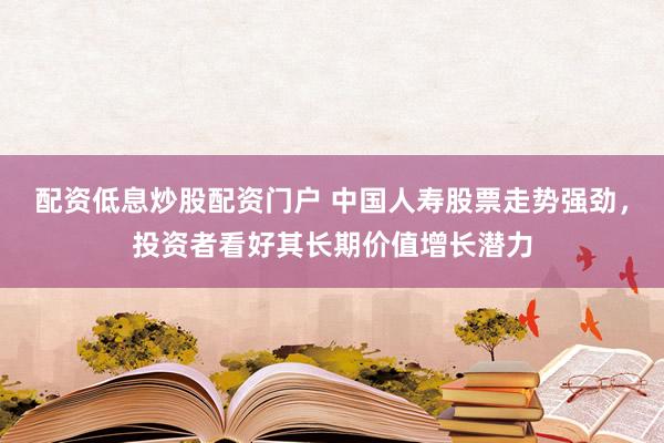 配资低息炒股配资门户 中国人寿股票走势强劲，投资者看好其长期价值增长潜力