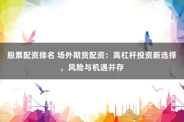 股票配资排名 场外期货配资：高杠杆投资新选择，风险与机遇并存