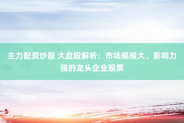 主力配资炒股 大盘股解析：市场规模大、影响力强的龙头企业股票