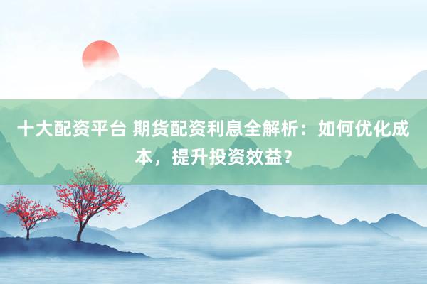 十大配资平台 期货配资利息全解析：如何优化成本，提升投资效益？