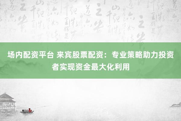 场内配资平台 来宾股票配资：专业策略助力投资者实现资金最大化利用