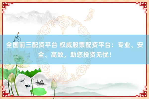 全国前三配资平台 权威股票配资平台：专业、安全、高效，助您投资无忧！