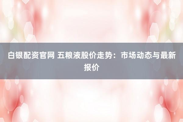 白银配资官网 五粮液股价走势：市场动态与最新报价