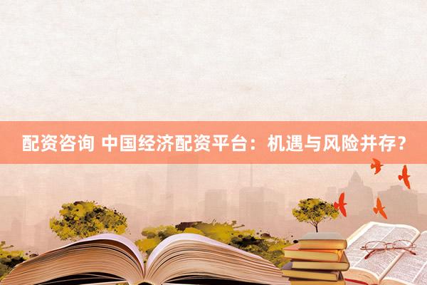配资咨询 中国经济配资平台：机遇与风险并存？