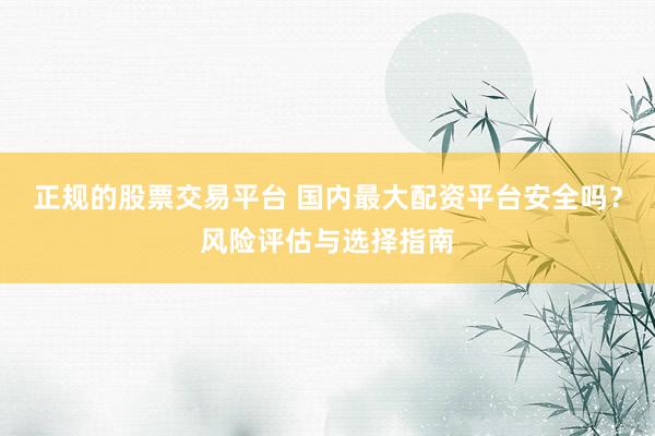正规的股票交易平台 国内最大配资平台安全吗？风险评估与选择指南