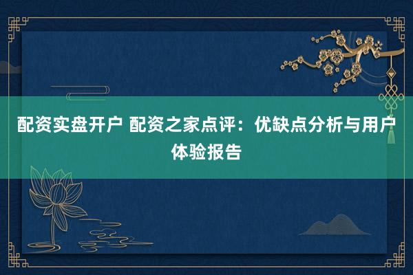 配资实盘开户 配资之家点评：优缺点分析与用户体验报告