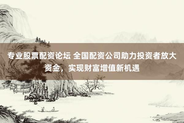专业股票配资论坛 全国配资公司助力投资者放大资金，实现财富增值新机遇