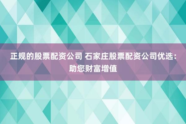 正规的股票配资公司 石家庄股票配资公司优选：助您财富增值