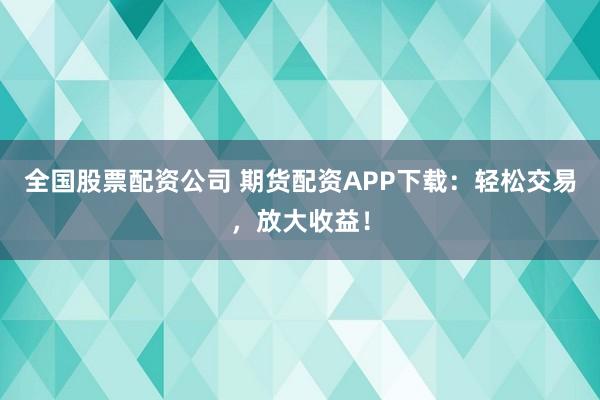 全国股票配资公司 期货配资APP下载：轻松交易，放大收益！