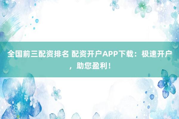 全国前三配资排名 配资开户APP下载：极速开户，助您盈利！