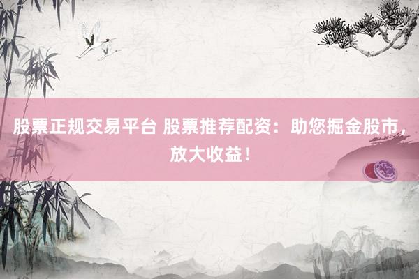 股票正规交易平台 股票推荐配资：助您掘金股市，放大收益！