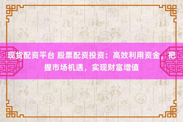 现货配资平台 股票配资投资：高效利用资金，把握市场机遇，实现财富增值