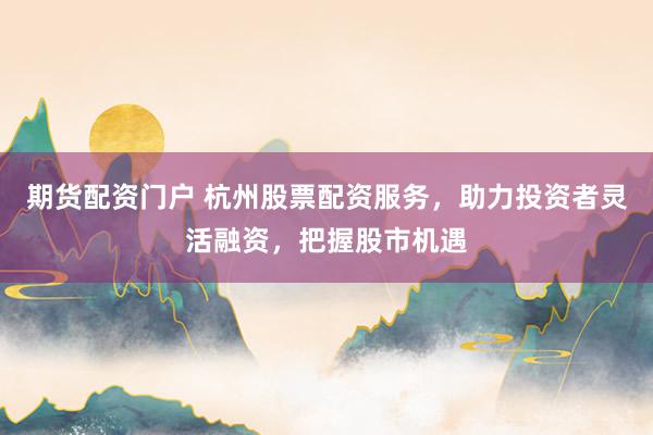 期货配资门户 杭州股票配资服务，助力投资者灵活融资，把握股市机遇