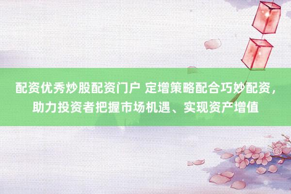 配资优秀炒股配资门户 定增策略配合巧妙配资，助力投资者把握市场机遇、实现资产增值