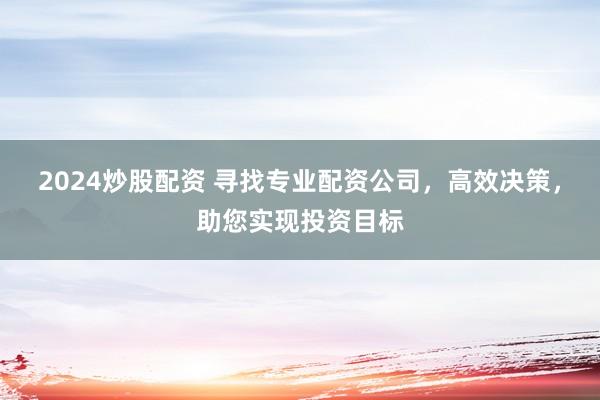2024炒股配资 寻找专业配资公司，高效决策，助您实现投资目标