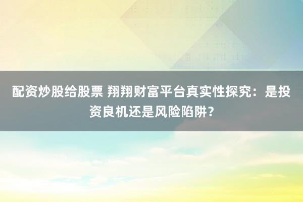 配资炒股给股票 翔翔财富平台真实性探究：是投资良机还是风险陷阱？