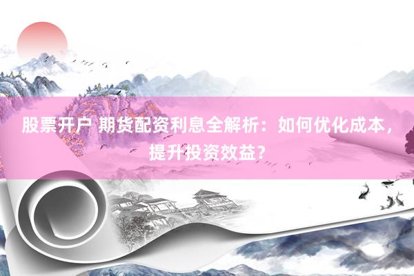 股票开户 期货配资利息全解析：如何优化成本，提升投资效益？