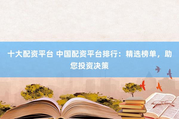 十大配资平台 中国配资平台排行：精选榜单，助您投资决策