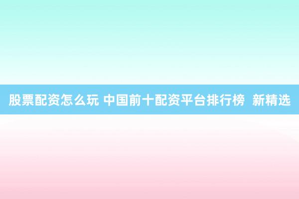 股票配资怎么玩 中国前十配资平台排行榜  新精选