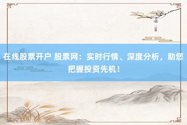 在线股票开户 股票网：实时行情、深度分析，助您把握投资先机！