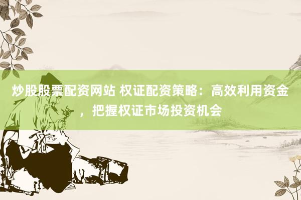 炒股股票配资网站 权证配资策略：高效利用资金，把握权证市场投资机会