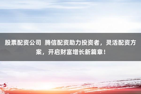 股票配资公司  腾信配资助力投资者，灵活配资方案，开启财富增长新篇章！
