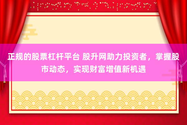正规的股票杠杆平台 股升网助力投资者，掌握股市动态，实现财富增值新机遇