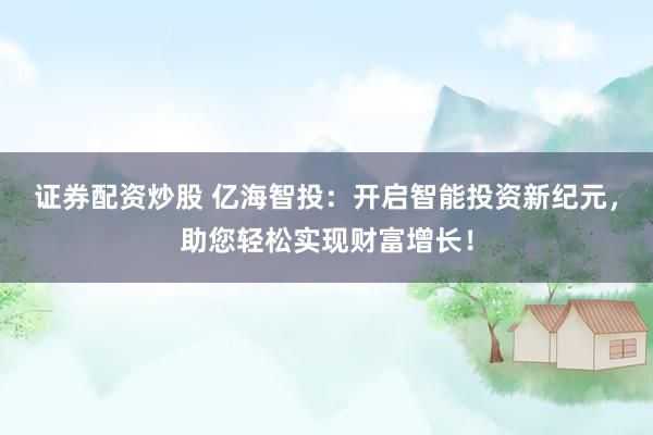 证券配资炒股 亿海智投：开启智能投资新纪元，助您轻松实现财富增长！