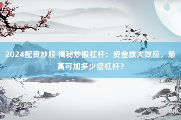 2024配资炒股 揭秘炒股杠杆：资金放大效应，最高可加多少倍杠杆？