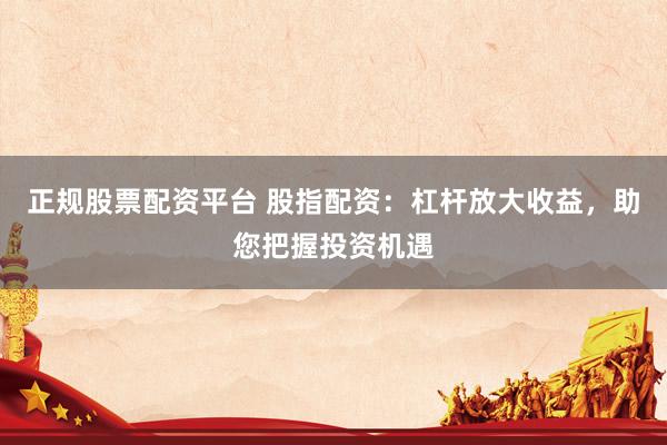 正规股票配资平台 股指配资：杠杆放大收益，助您把握投资机遇