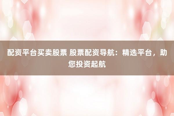 配资平台买卖股票 股票配资导航：精选平台，助您投资起航