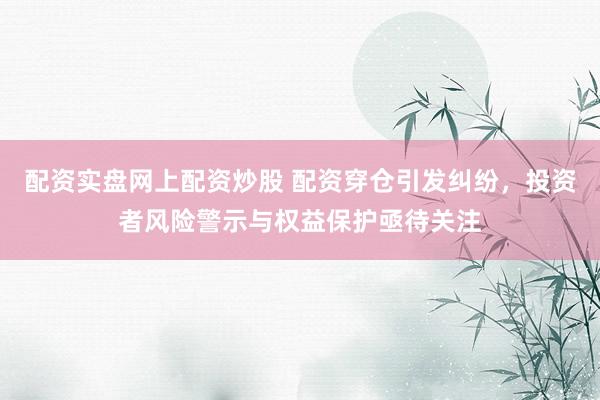 配资实盘网上配资炒股 配资穿仓引发纠纷，投资者风险警示与权益保护亟待关注