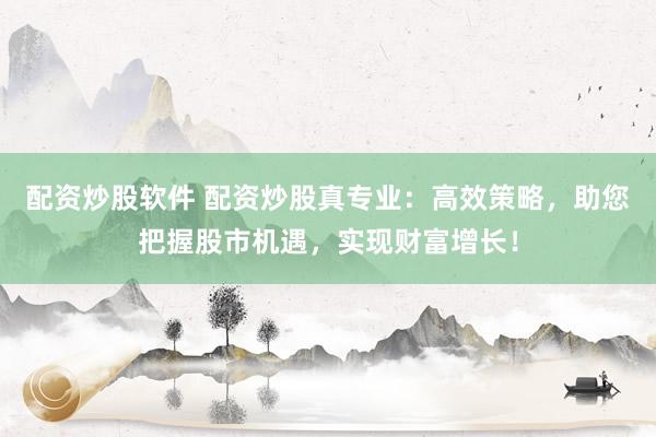 配资炒股软件 配资炒股真专业：高效策略，助您把握股市机遇，实现财富增长！
