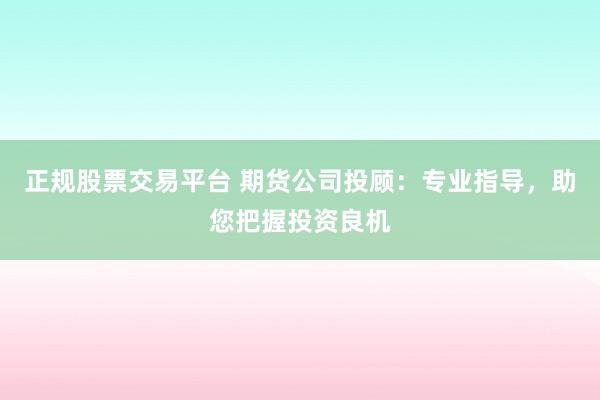 正规股票交易平台 期货公司投顾：专业指导，助您把握投资良机