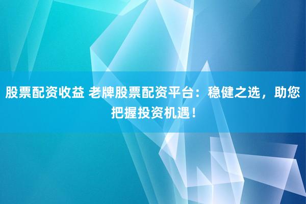 股票配资收益 老牌股票配资平台：稳健之选，助您把握投资机遇！