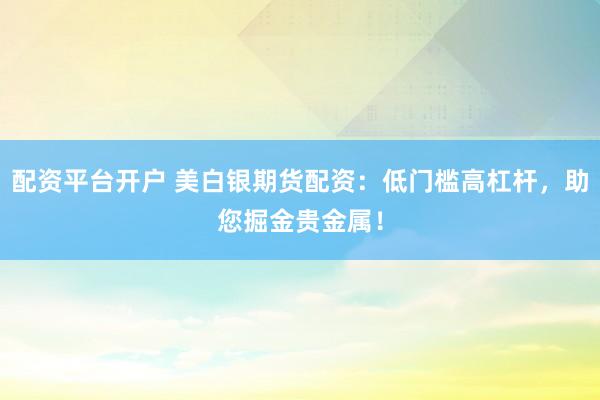 配资平台开户 美白银期货配资：低门槛高杠杆，助您掘金贵金属！