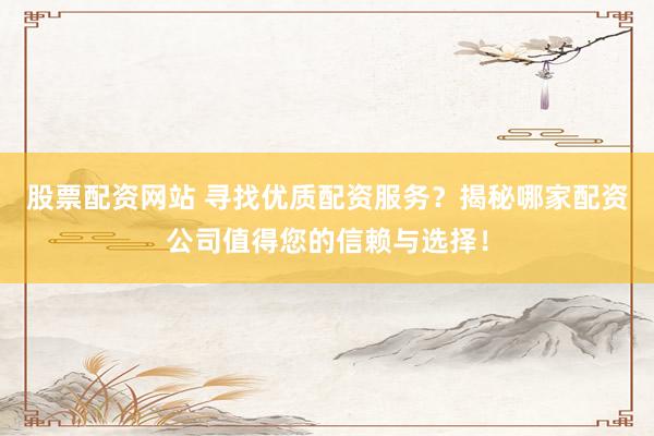 股票配资网站 寻找优质配资服务？揭秘哪家配资公司值得您的信赖与选择！