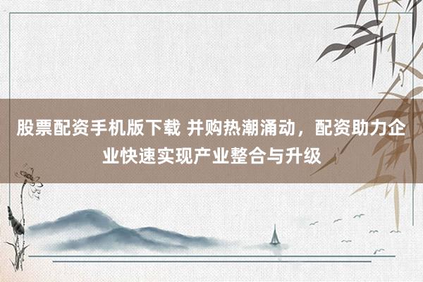 股票配资手机版下载 并购热潮涌动，配资助力企业快速实现产业整合与升级