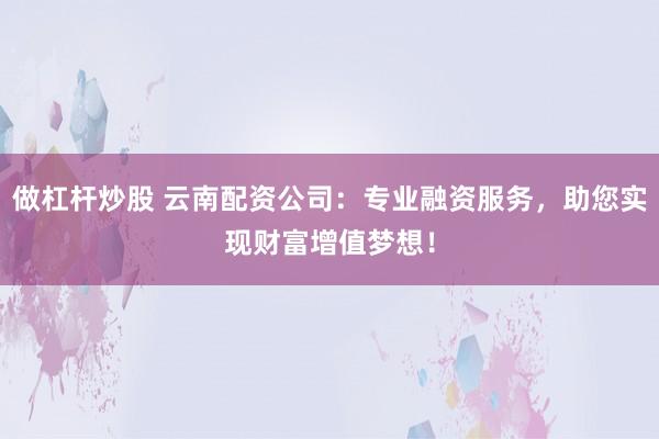 做杠杆炒股 云南配资公司：专业融资服务，助您实现财富增值梦想！