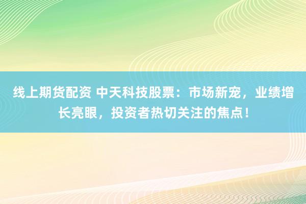 线上期货配资 中天科技股票：市场新宠，业绩增长亮眼，投资者热切关注的焦点！