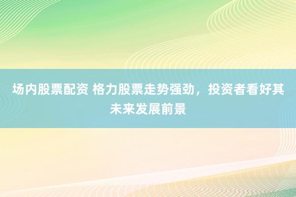 场内股票配资 格力股票走势强劲，投资者看好其未来发展前景